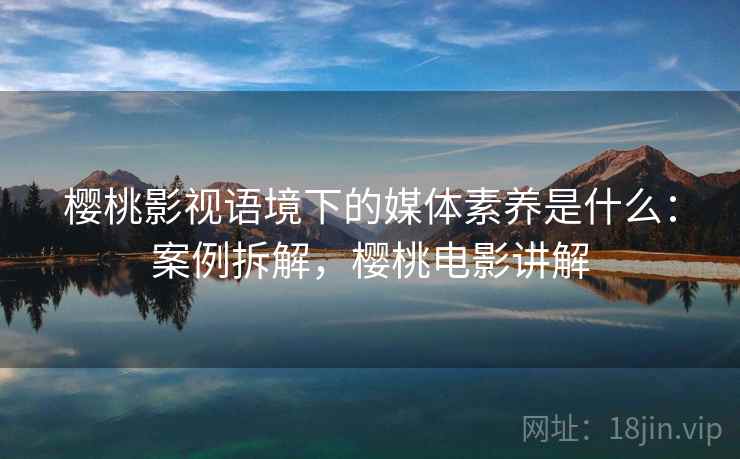 樱桃影视语境下的媒体素养是什么:案例拆解,樱桃电影讲解 樱桃影视语境下的媒体素养是什么:案例拆解,樱桃电影讲解