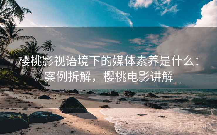 樱桃影视语境下的媒体素养是什么:案例拆解,樱桃电影讲解 樱桃影视语境下的媒体素养是什么:案例拆解,樱桃电影讲解