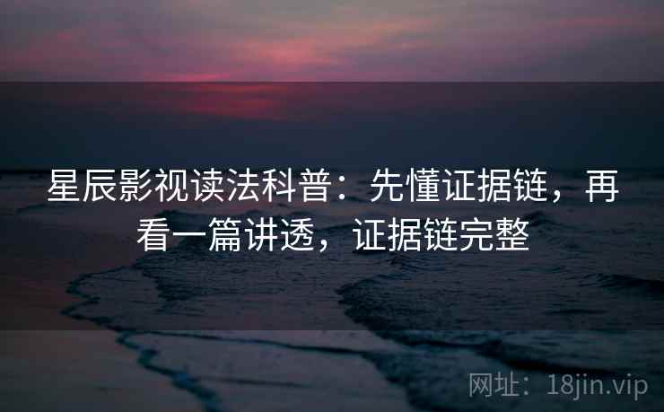 星辰影视读法科普：先懂证据链，再看一篇讲透，证据链完整