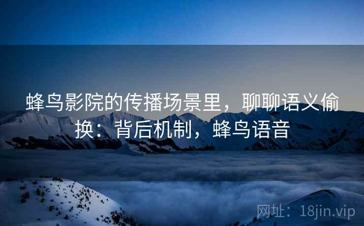蜂鸟影院的传播场景里,聊聊语义偷换:背后机制,蜂鸟语音 蜂鸟影院的传播场景里,聊聊语义偷换:背后机制,蜂鸟语音