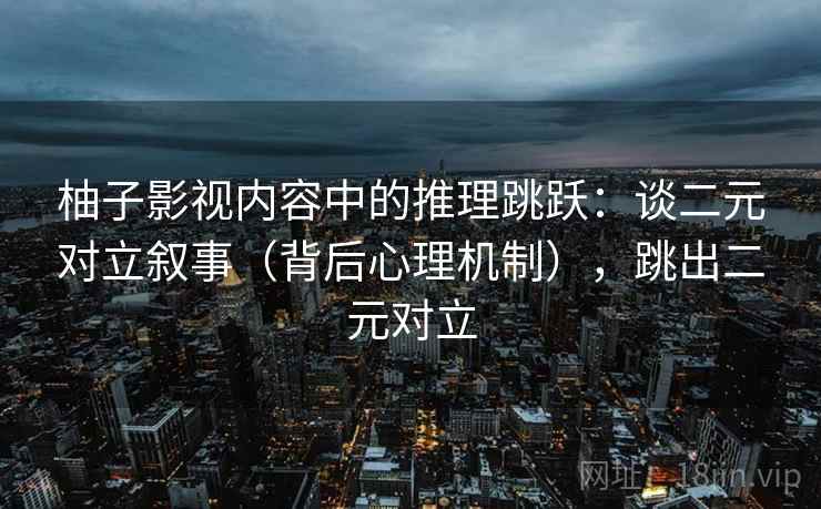 柚子影视内容中的推理跳跃:谈二元对立叙事(背后心理机制),跳出二元对立 柚子影视内容中的推理跳跃:谈二元对立叙事(背后心理机制),跳出二元对立