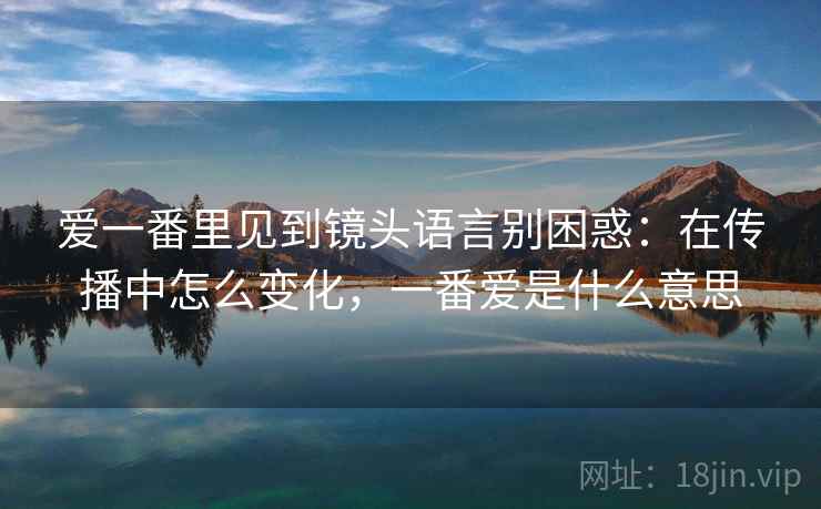 爱一番里见到镜头语言别困惑：在传播中怎么变化，一番爱是什么意思