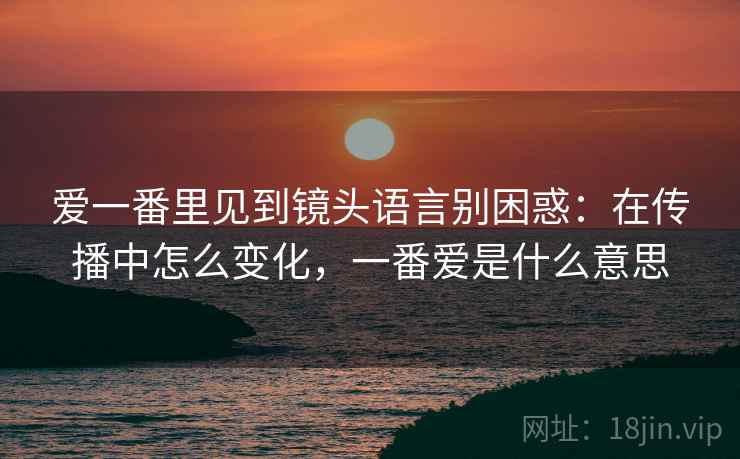 爱一番里见到镜头语言别困惑：在传播中怎么变化，一番爱是什么意思