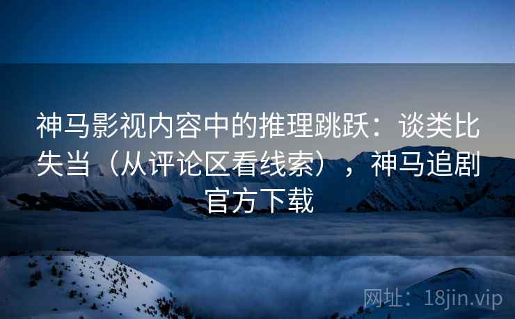 神马影视内容中的推理跳跃:谈类比失当(从评论区看线索),神马追剧官方下载 神马影视内容中的推理跳跃:谈类比失当(从评论区看线索),神马追剧官方下载