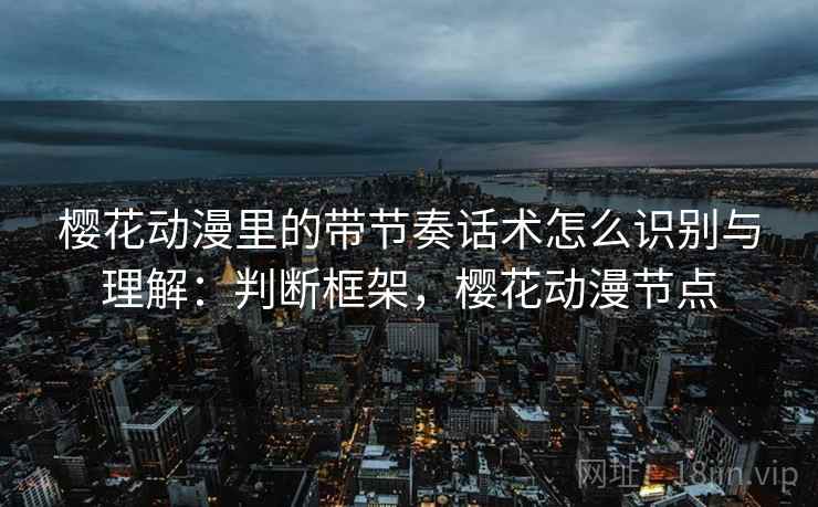樱花动漫里的带节奏话术怎么识别与理解:判断框架,樱花动漫节点 樱花动漫里的带节奏话术怎么识别与理解:判断框架,樱花动漫节点
