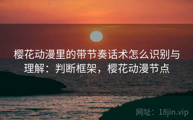 樱花动漫里的带节奏话术怎么识别与理解:判断框架,樱花动漫节点 樱花动漫里的带节奏话术怎么识别与理解:判断框架,樱花动漫节点