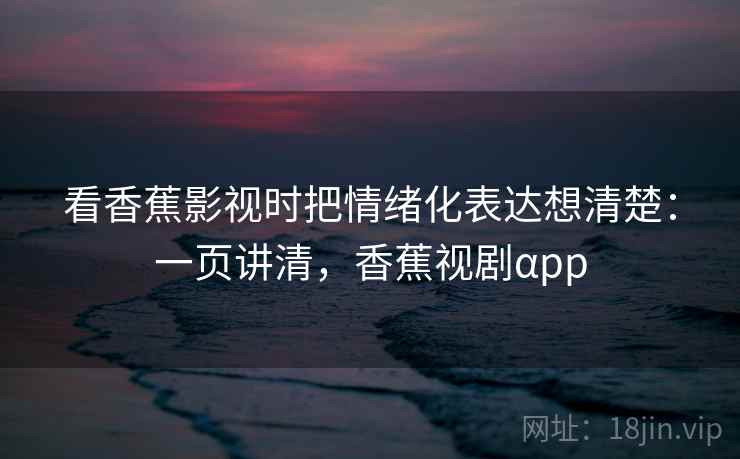 看香蕉影视时把情绪化表达想清楚:一页讲清,香蕉视剧αpp 看香蕉影视时把情绪化表达想清楚:一页讲清,香蕉视剧αpp