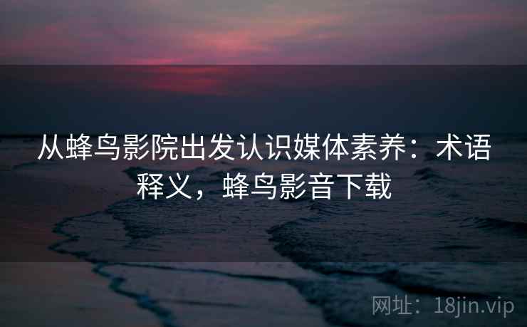 从蜂鸟影院出发认识媒体素养:术语释义,蜂鸟影音下载 从蜂鸟影院出发认识媒体素养:术语释义,蜂鸟影音下载