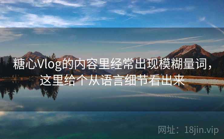 糖心Vlog的内容里经常出现模糊量词,这里给个从语言细节看出来 糖心Vlog的内容里经常出现模糊量词,这里给个从语言细节看出来