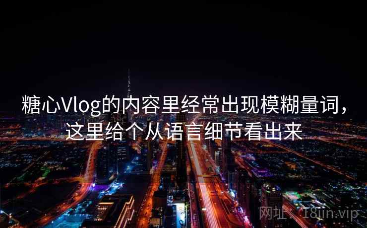 糖心Vlog的内容里经常出现模糊量词,这里给个从语言细节看出来 糖心Vlog的内容里经常出现模糊量词,这里给个从语言细节看出来