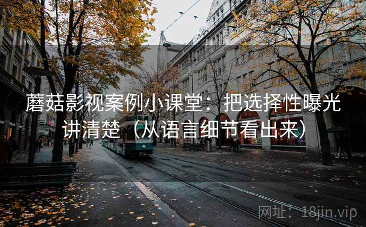 蘑菇影视案例小课堂:把选择性曝光讲清楚(从语言细节看出来) 蘑菇影视案例小课堂:把选择性曝光讲清楚(从语言细节看出来)