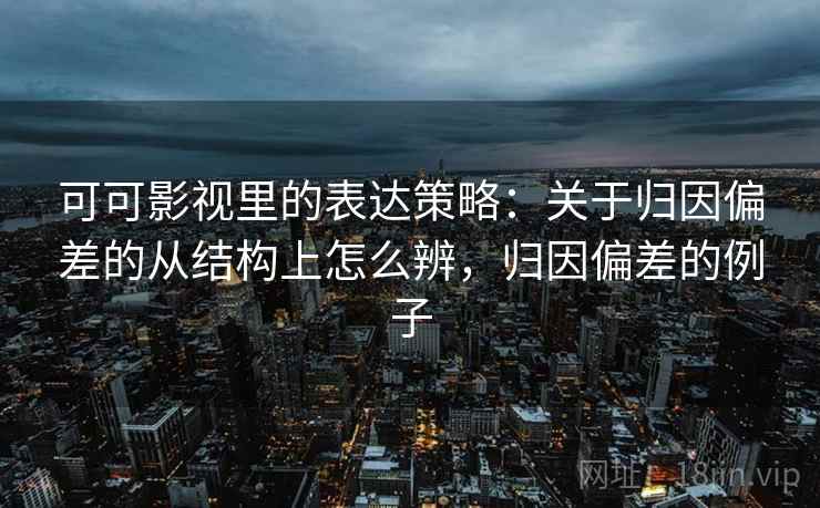 可可影视里的表达策略:关于归因偏差的从结构上怎么辨,归因偏差的例子 可可影视里的表达策略:关于归因偏差的从结构上怎么辨,归因偏差的例子