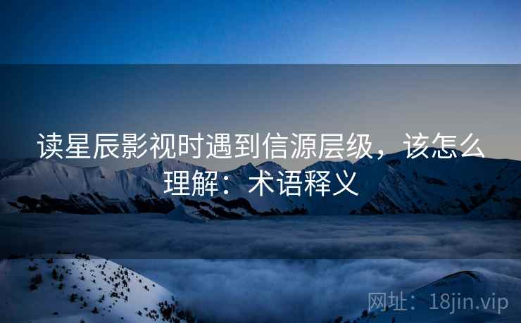读星辰影视时遇到信源层级，该怎么理解：术语释义