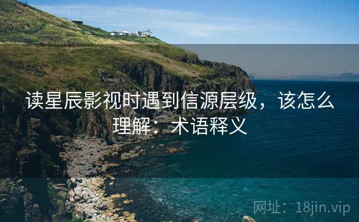 读星辰影视时遇到信源层级，该怎么理解：术语释义