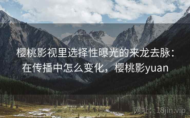 樱桃影视里选择性曝光的来龙去脉:在传播中怎么变化,樱桃影yuan 樱桃影视里选择性曝光的来龙去脉:在传播中怎么变化,樱桃影yuan