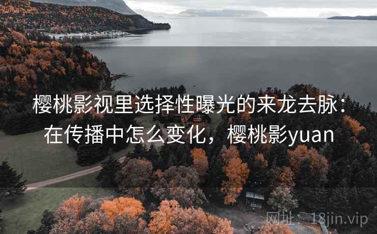樱桃影视里选择性曝光的来龙去脉:在传播中怎么变化,樱桃影yuan 樱桃影视里选择性曝光的来龙去脉:在传播中怎么变化,樱桃影yuan