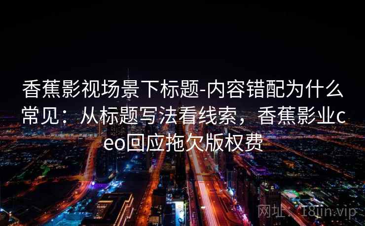 香蕉影视场景下标题-内容错配为什么常见:从标题写法看线索,香蕉影业ceo回应拖欠版权费 香蕉影视场景下标题-内容错配为什么常见:从标题写法看线索,香蕉影业ceo回应拖欠版权费