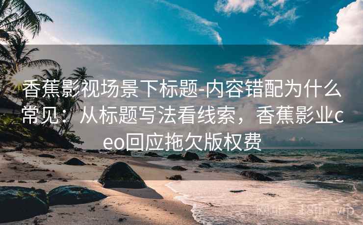 香蕉影视场景下标题-内容错配为什么常见:从标题写法看线索,香蕉影业ceo回应拖欠版权费 香蕉影视场景下标题-内容错配为什么常见:从标题写法看线索,香蕉影业ceo回应拖欠版权费